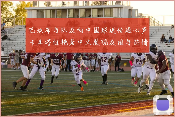 巴坎布与队友向中国球迷传递心声卡库塔惊艳秀中文展现友谊与热情