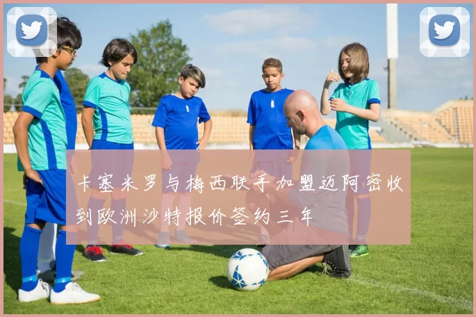 卡塞米罗与梅西联手加盟迈阿密收到欧洲沙特报价签约三年