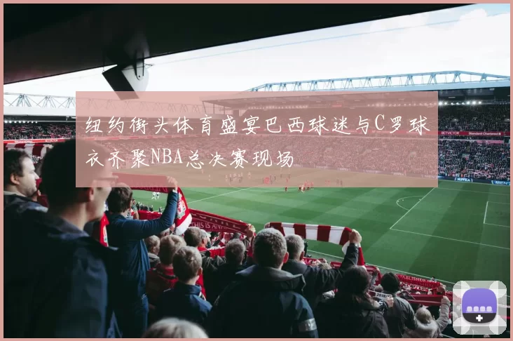 纽约街头体育盛宴巴西球迷与C罗球衣齐聚NBA总决赛现场