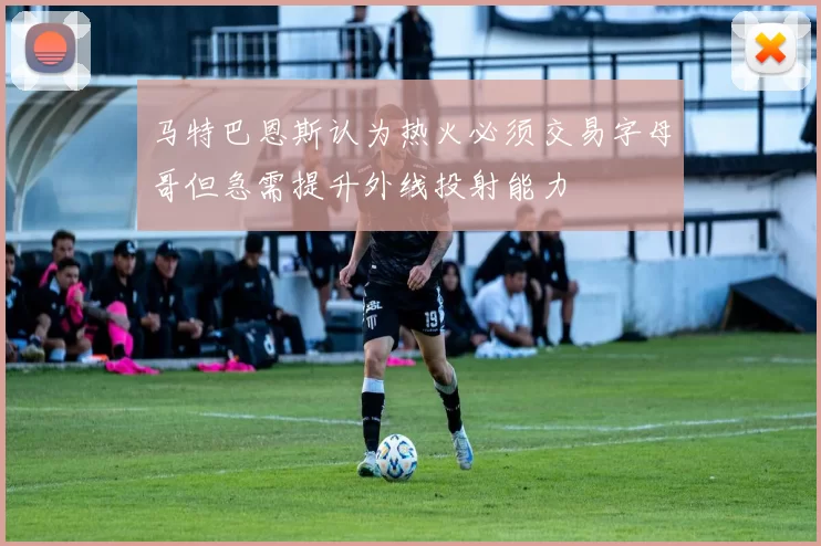 马特巴恩斯认为热火必须交易字母哥但急需提升外线投射能力