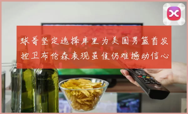 球哥坚定选择库里为美国男篮首发控卫布伦森表现虽佳仍难撼动信心