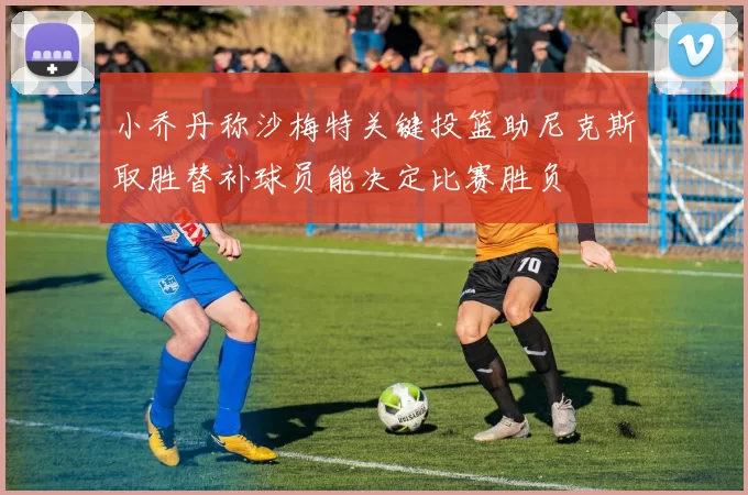 小乔丹称沙梅特关键投篮助尼克斯取胜替补球员能决定比赛胜负